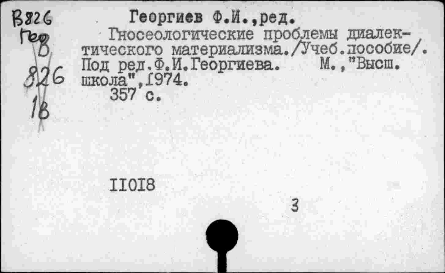 ﻿Георгиев Ф.И.,ред.
Гносеологические проблемы диалек-тического материализма. /Учеб. пособие/. Под ред. Ф.И.Георгиева. М., "Высш, школа",1974.
357 с.
II0I8